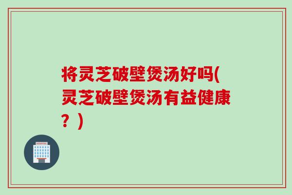 将灵芝破壁煲汤好吗(灵芝破壁煲汤有益健康？)
