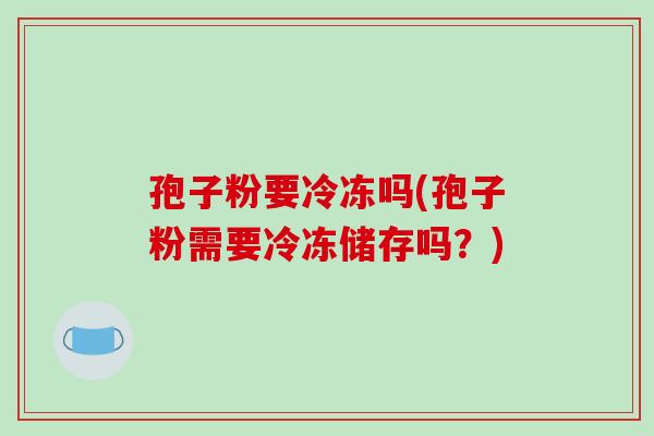 孢子粉要冷冻吗(孢子粉需要冷冻储存吗？)