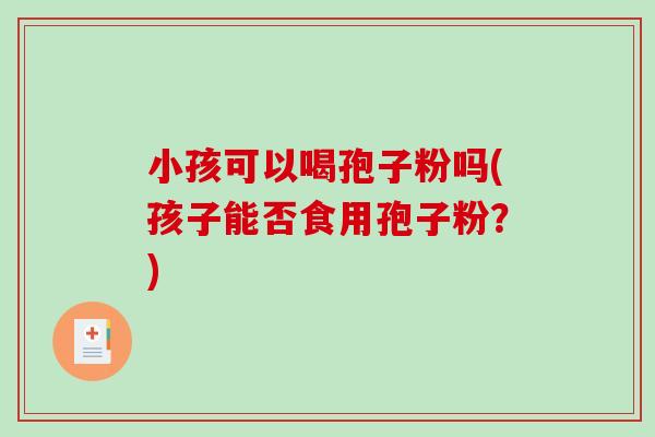 小孩可以喝孢子粉吗(孩子能否食用孢子粉？)