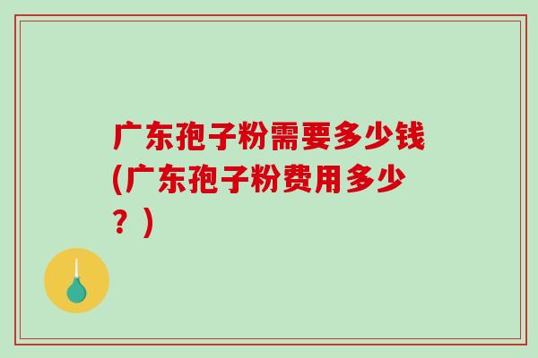 广东孢子粉需要多少钱(广东孢子粉费用多少？)
