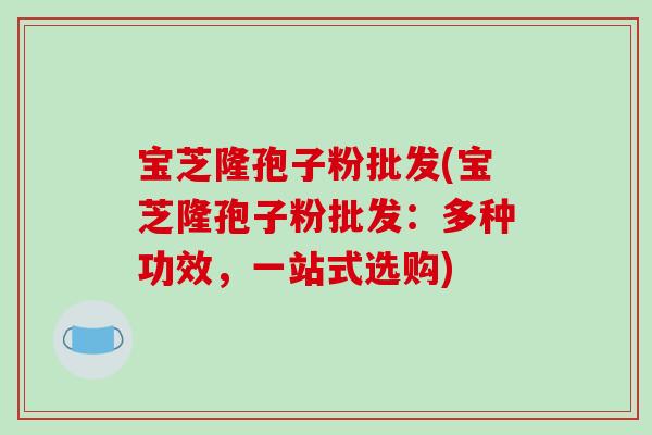 宝芝隆孢子粉批发(宝芝隆孢子粉批发：多种功效，一站式选购)