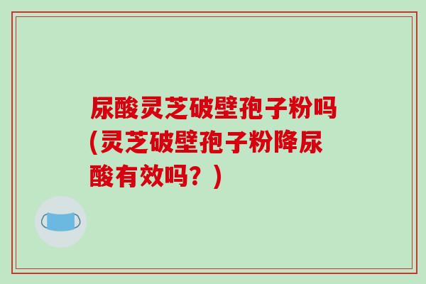 尿酸灵芝破壁孢子粉吗(灵芝破壁孢子粉降尿酸有效吗？)