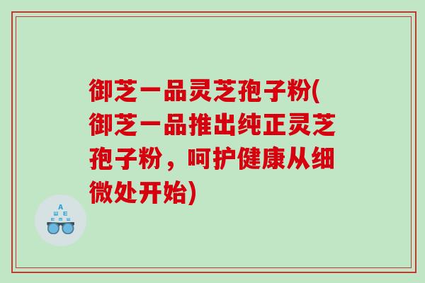 御芝一品灵芝孢子粉(御芝一品推出纯正灵芝孢子粉，呵护健康从细微处开始)