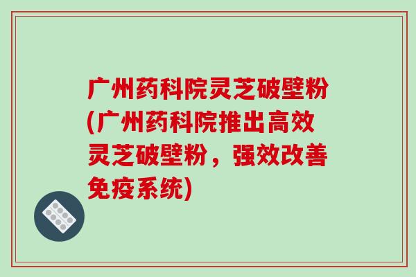 广州药科院灵芝破壁粉(广州药科院推出高效灵芝破壁粉，强效改善免疫系统)