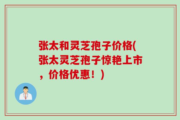 张太和灵芝孢子价格(张太灵芝孢子惊艳上市，价格优惠！)