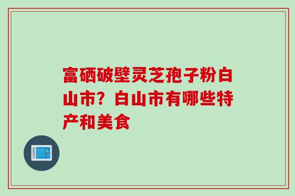 富硒破壁灵芝孢子粉白山市？白山市有哪些特产和美食