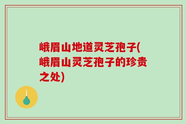 峨眉山地道灵芝孢子(峨眉山灵芝孢子的珍贵之处)