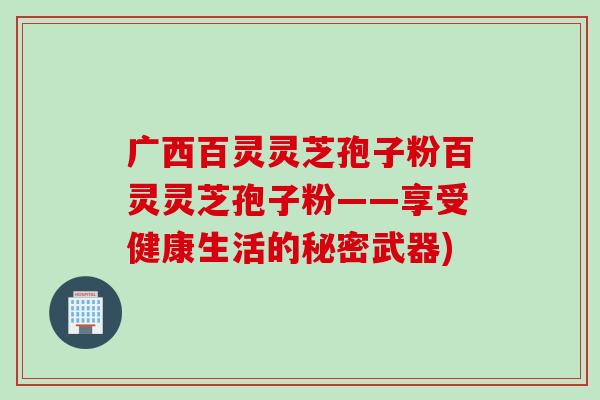 广西百灵灵芝孢子粉百灵灵芝孢子粉——享受健康生活的秘密武器)