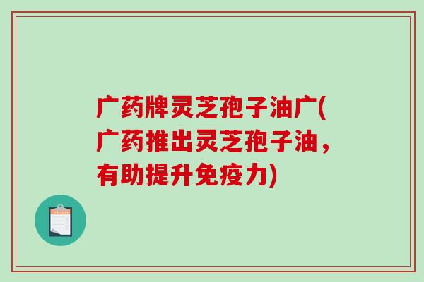 广药牌灵芝孢子油广(广药推出灵芝孢子油，有助提升免疫力)