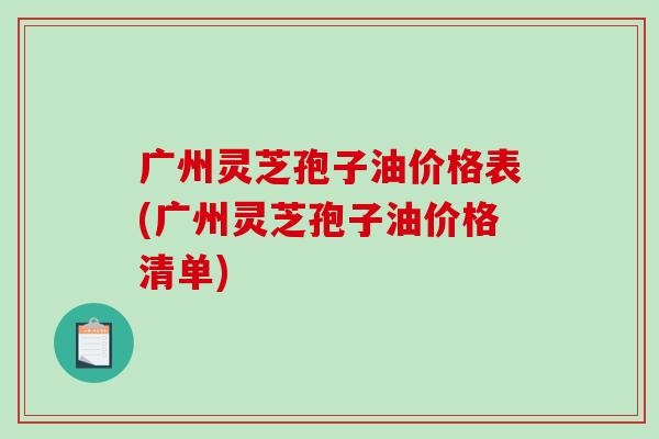 广州灵芝孢子油价格表(广州灵芝孢子油价格清单)