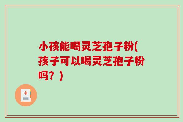 小孩能喝灵芝孢子粉(孩子可以喝灵芝孢子粉吗？)