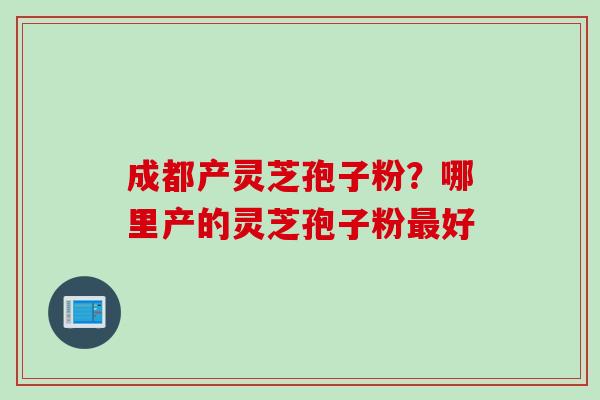 成都产灵芝孢子粉?哪里产的灵芝孢子粉好 成都产灵芝孢子粉?哪里产的灵芝孢子粉好