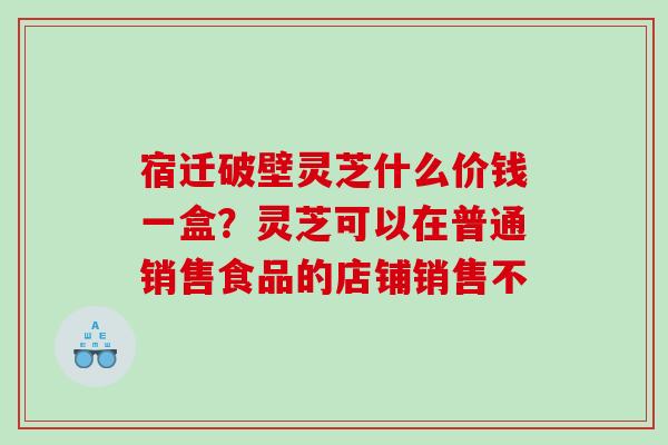宿迁破壁灵芝什么价钱一盒？灵芝可以在普通销售食品的店铺销售不