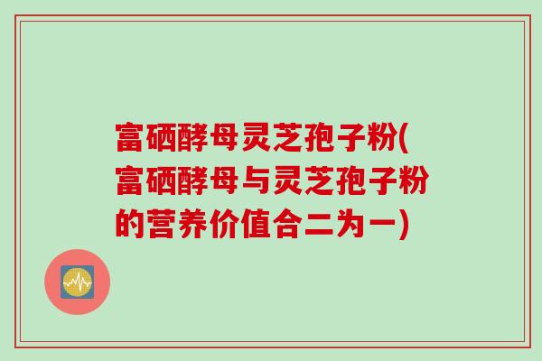 富硒酵母灵芝孢子粉(富硒酵母与灵芝孢子粉的营养价值合二为一)