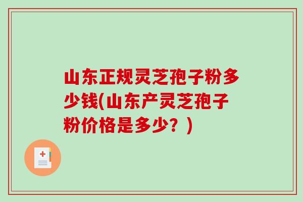 山东正规灵芝孢子粉多少钱(山东产灵芝孢子粉价格是多少？)