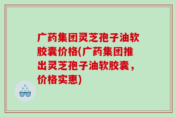 广药集团灵芝孢子油软胶囊价格(广药集团推出灵芝孢子油软胶囊，价格实惠)