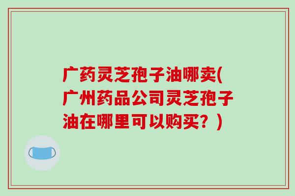 广药灵芝孢子油哪卖(广州药品公司灵芝孢子油在哪里可以购买？)