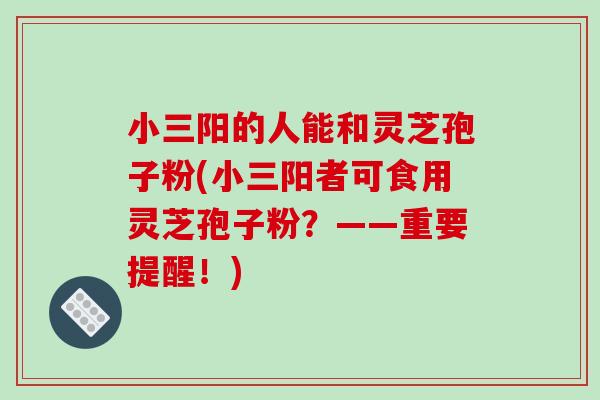 小三阳的人能和灵芝孢子粉(小三阳者可食用灵芝孢子粉？——重要提醒！)