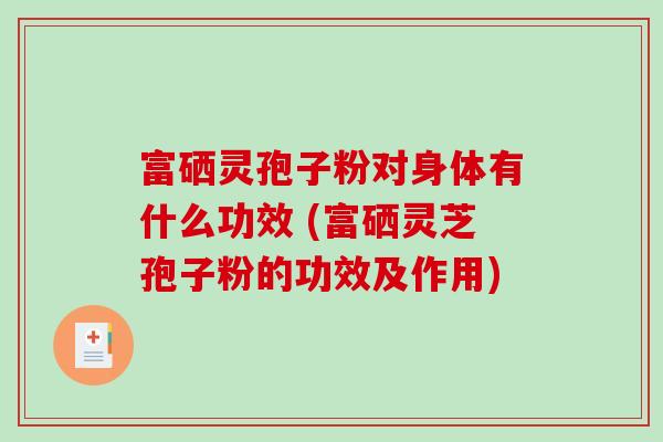 富硒灵孢子粉对身体有什么功效 (富硒灵芝孢子粉的功效及作用)