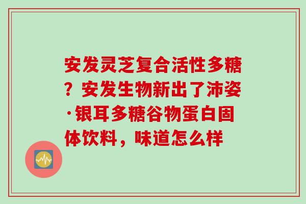 安发灵芝复合活性多糖？安发生物新出了沛姿·银耳多糖谷物蛋白固体饮料，味道怎么样