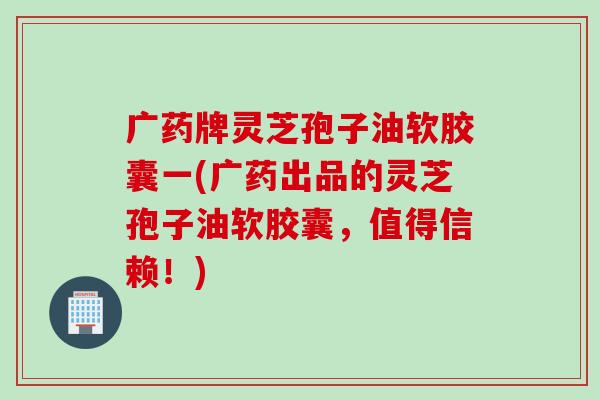 广药牌灵芝孢子油软胶囊一(广药出品的灵芝孢子油软胶囊，值得信赖！)