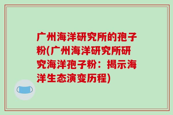 广州海洋研究所的孢子粉(广州海洋研究所研究海洋孢子粉：揭示海洋生态演变历程)