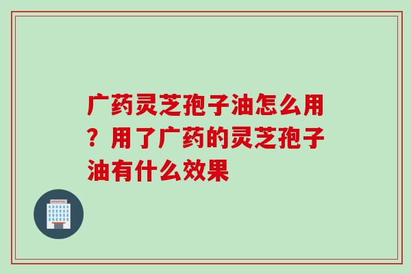 广药灵芝孢子油怎么用？用了广药的灵芝孢子油有什么效果