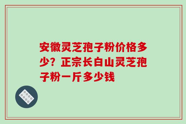 安徽灵芝孢子粉价格多少？正宗长白山灵芝孢子粉一斤多少钱
