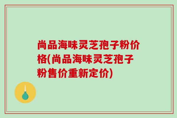 尚品海味灵芝孢子粉价格(尚品海味灵芝孢子粉售价重新定价)