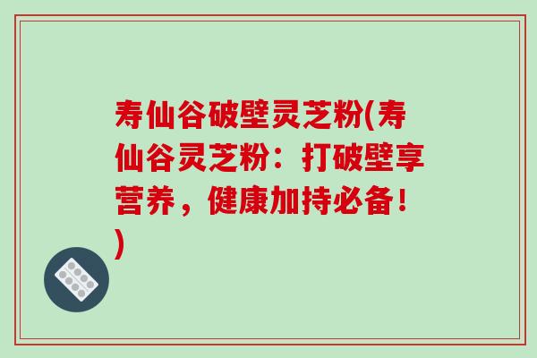 寿仙谷破壁灵芝粉(寿仙谷灵芝粉：打破壁享营养，健康加持必备！)
