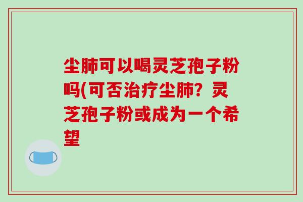 尘肺可以喝灵芝孢子粉吗(可否治疗尘肺？灵芝孢子粉或成为一个希望