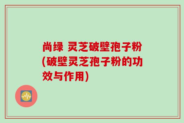尚绿 灵芝破壁孢子粉(破壁灵芝孢子粉的功效与作用)