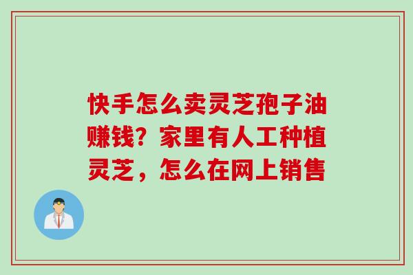 快手怎么卖灵芝孢子油赚钱？家里有人工种植灵芝，怎么在网上销售