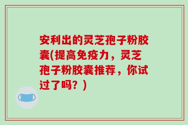 安利出的灵芝孢子粉胶囊(提高免疫力，灵芝孢子粉胶囊推荐，你试过了吗？)