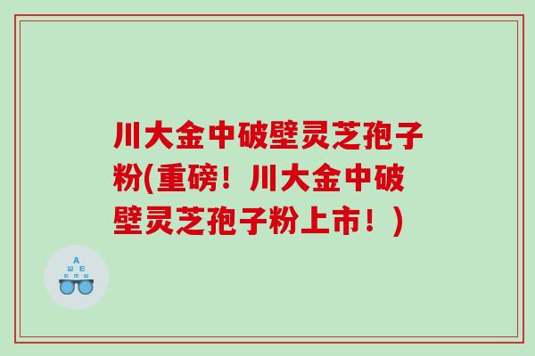 川大金中破壁灵芝孢子粉(重磅！川大金中破壁灵芝孢子粉上市！)