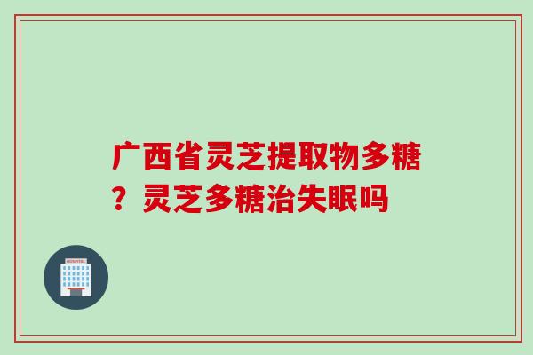 广西省灵芝提取物多糖？灵芝多糖治失眠吗