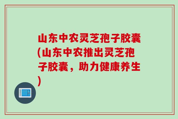 山东中农灵芝孢子胶囊(山东中农推出灵芝孢子胶囊，助力健康养生)