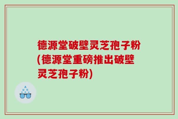 德源堂破壁灵芝孢子粉(德源堂重磅推出破壁灵芝孢子粉)