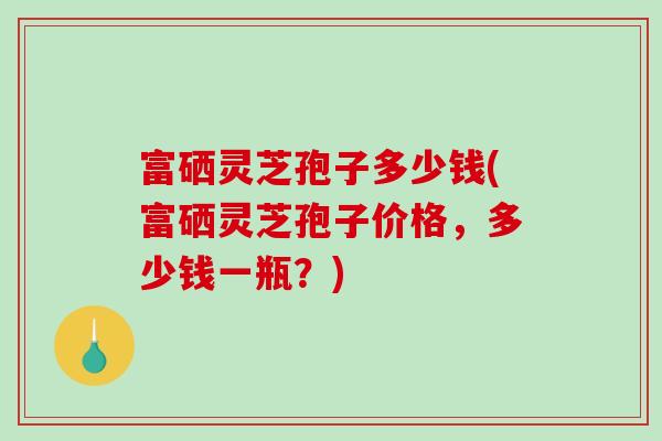 富硒灵芝孢子多少钱(富硒灵芝孢子价格，多少钱一瓶？)