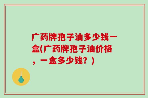 广药牌孢子油多少钱一盒(广药牌孢子油价格，一盒多少钱？)