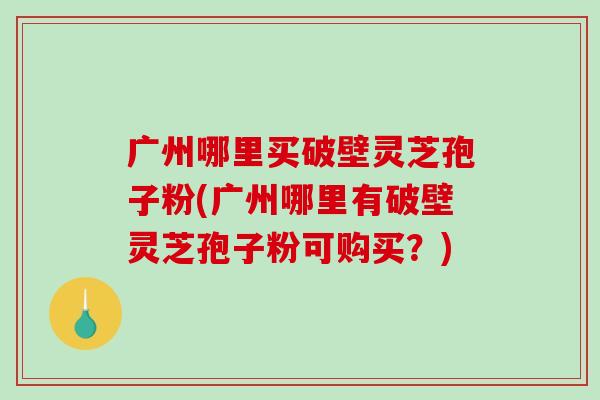 广州哪里买破壁灵芝孢子粉(广州哪里有破壁灵芝孢子粉可购买？)