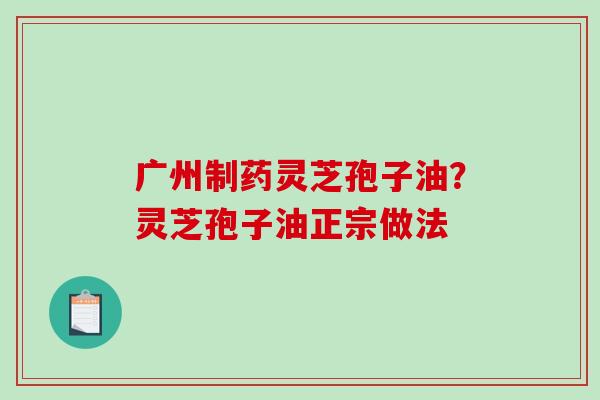 广州制药灵芝孢子油？灵芝孢子油正宗做法