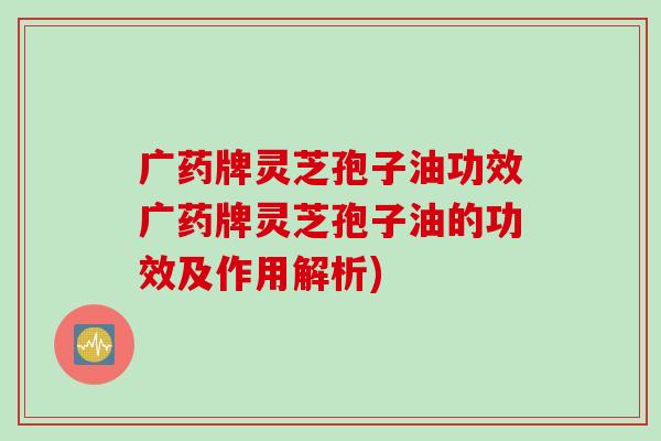 广药牌灵芝孢子油功效广药牌灵芝孢子油的功效及作用解析)
