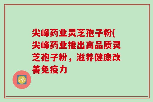 尖峰药业灵芝孢子粉(尖峰药业推出高品质灵芝孢子粉，滋养健康改善免疫力