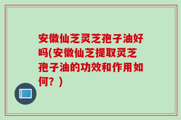安徽仙芝灵芝孢子油好吗(安徽仙芝提取灵芝孢子油的功效和作用如何？)