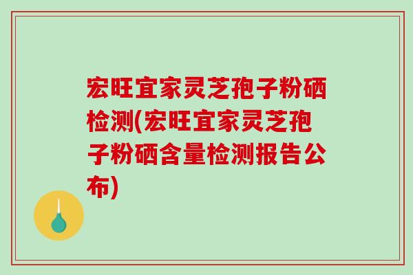 宏旺宜家灵芝孢子粉硒检测(宏旺宜家灵芝孢子粉硒含量检测报告公布)