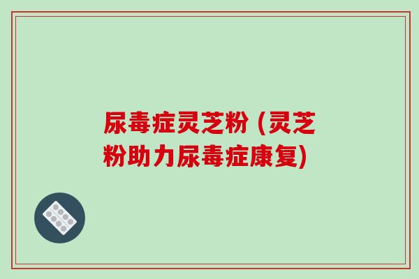 尿毒症灵芝粉 (灵芝粉助力尿毒症康复) 尿毒症灵芝粉 (灵芝粉助力尿毒症康复)