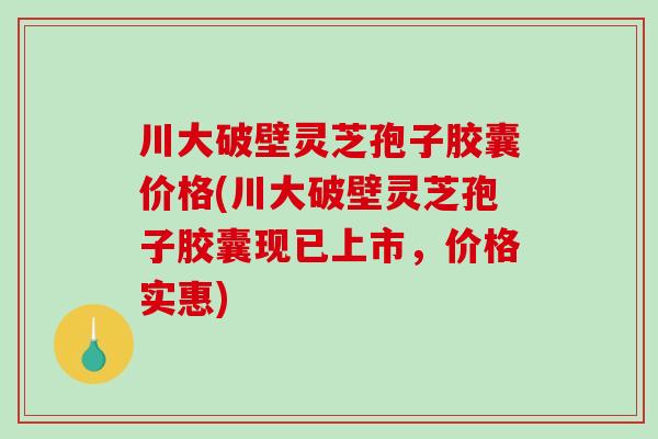 川大破壁灵芝孢子胶囊价格(川大破壁灵芝孢子胶囊现已上市，价格实惠)