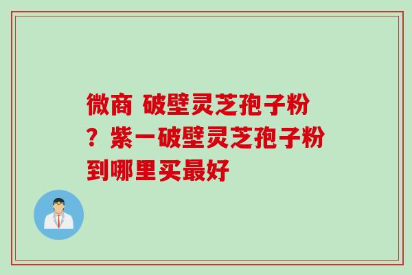 微商 破壁灵芝孢子粉？紫一破壁灵芝孢子粉到哪里买最好