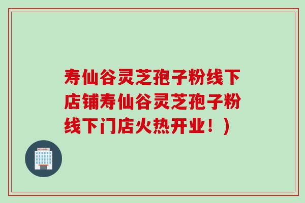 寿仙谷灵芝孢子粉线下店铺寿仙谷灵芝孢子粉线下门店火热开业！)
